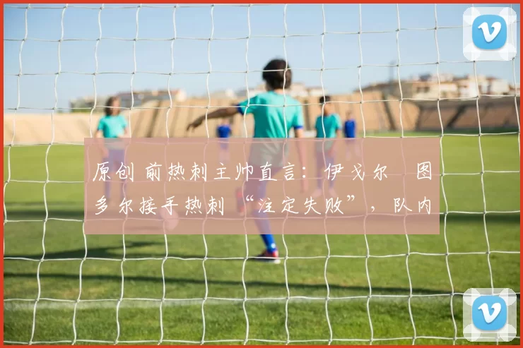 原创 前热刺主帅直言:伊戈尔・图多尔接手热刺 “注定失败”,队内氛围 “ toxic 至极”