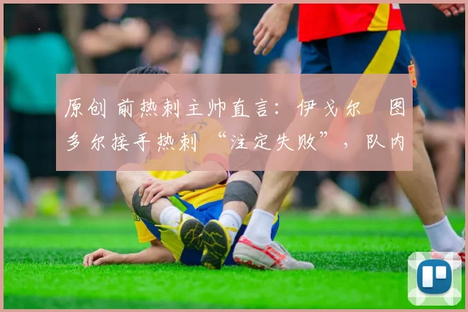 原创 前热刺主帅直言:伊戈尔・图多尔接手热刺 “注定失败”,队内氛围 “ toxic 至极”