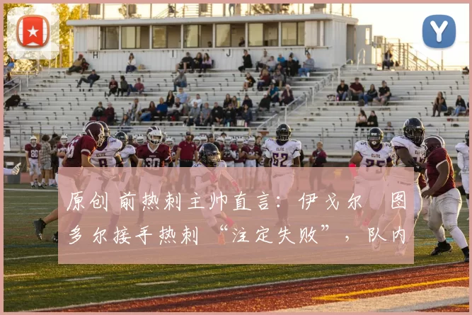 原创 前热刺主帅直言:伊戈尔・图多尔接手热刺 “注定失败”,队内氛围 “ toxic 至极”