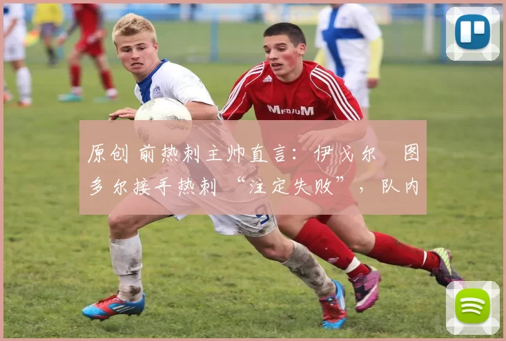 原创 前热刺主帅直言:伊戈尔・图多尔接手热刺 “注定失败”,队内氛围 “ toxic 至极”