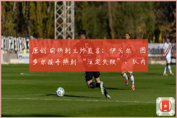 原创 前热刺主帅直言:伊戈尔・图多尔接手热刺 “注定失败”,队内氛围 “ toxic 至极”