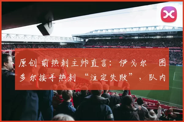 原创 前热刺主帅直言：伊戈尔・图多尔接手热刺 “注定失败”，队内氛围 “ toxic 至极”