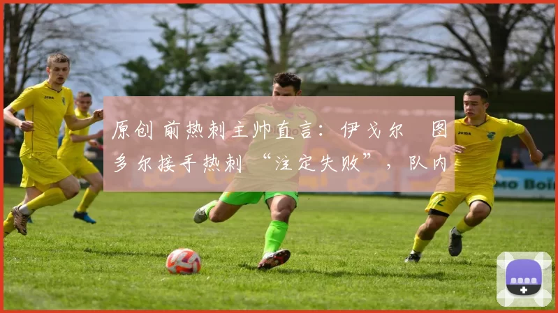 原创 前热刺主帅直言:伊戈尔・图多尔接手热刺 “注定失败”,队内氛围 “ toxic 至极”