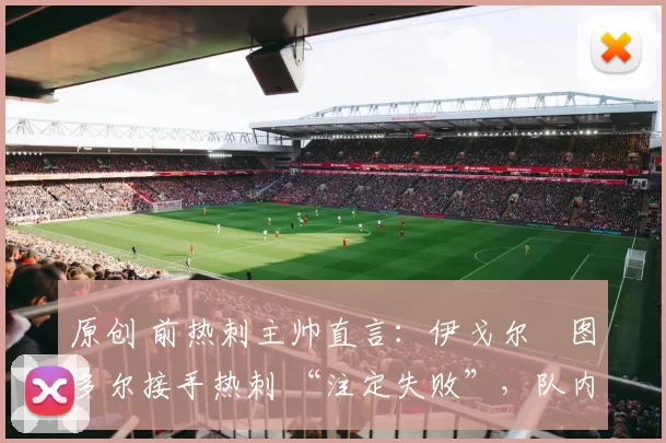 原创 前热刺主帅直言：伊戈尔・图多尔接手热刺 “注定失败”，队内氛围 “ toxic 至极”