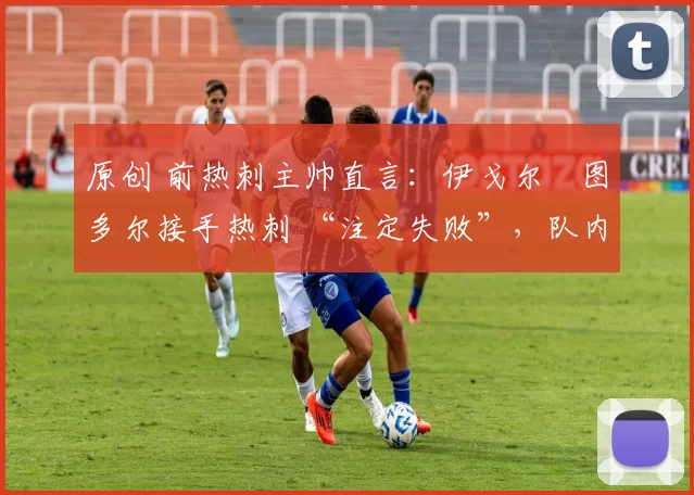 原创 前热刺主帅直言:伊戈尔・图多尔接手热刺 “注定失败”,队内氛围 “ toxic 至极”