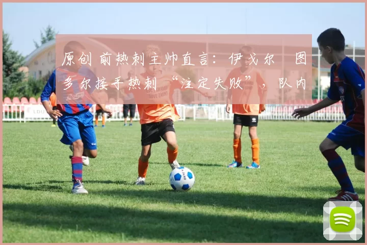原创 前热刺主帅直言:伊戈尔・图多尔接手热刺 “注定失败”,队内氛围 “ toxic 至极”