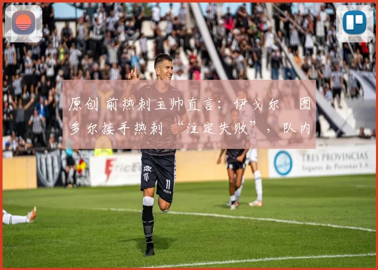 原创 前热刺主帅直言:伊戈尔・图多尔接手热刺 “注定失败”,队内氛围 “ toxic 至极”