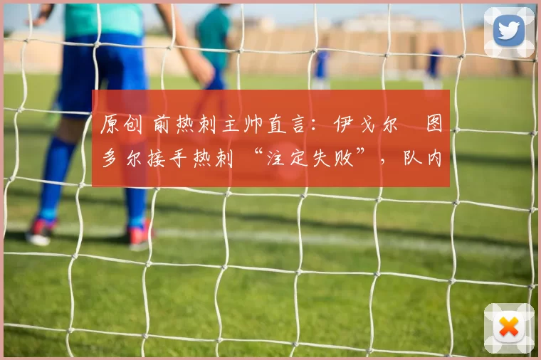 原创 前热刺主帅直言:伊戈尔・图多尔接手热刺 “注定失败”,队内氛围 “ toxic 至极”