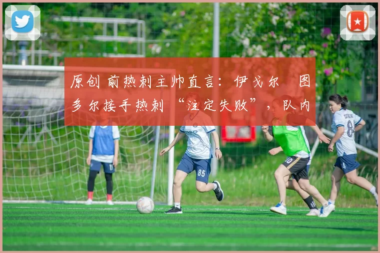 原创 前热刺主帅直言:伊戈尔・图多尔接手热刺 “注定失败”,队内氛围 “ toxic 至极”