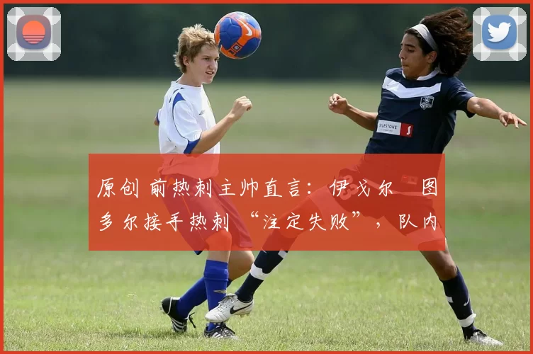 原创 前热刺主帅直言:伊戈尔・图多尔接手热刺 “注定失败”,队内氛围 “ toxic 至极”
