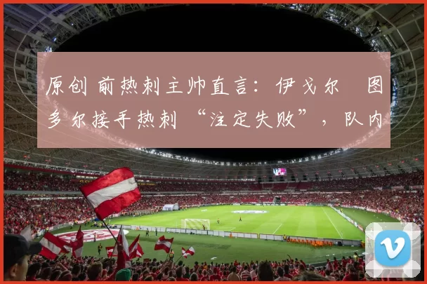 原创 前热刺主帅直言：伊戈尔・图多尔接手热刺 “注定失败”，队内氛围 “ toxic 至极”