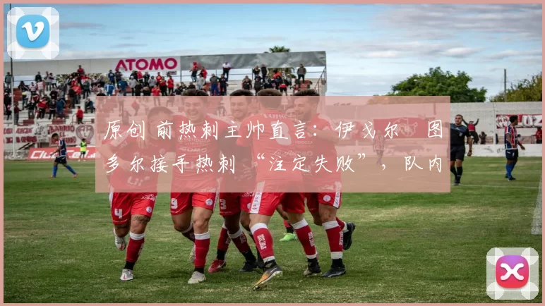 原创 前热刺主帅直言:伊戈尔・图多尔接手热刺 “注定失败”,队内氛围 “ toxic 至极”