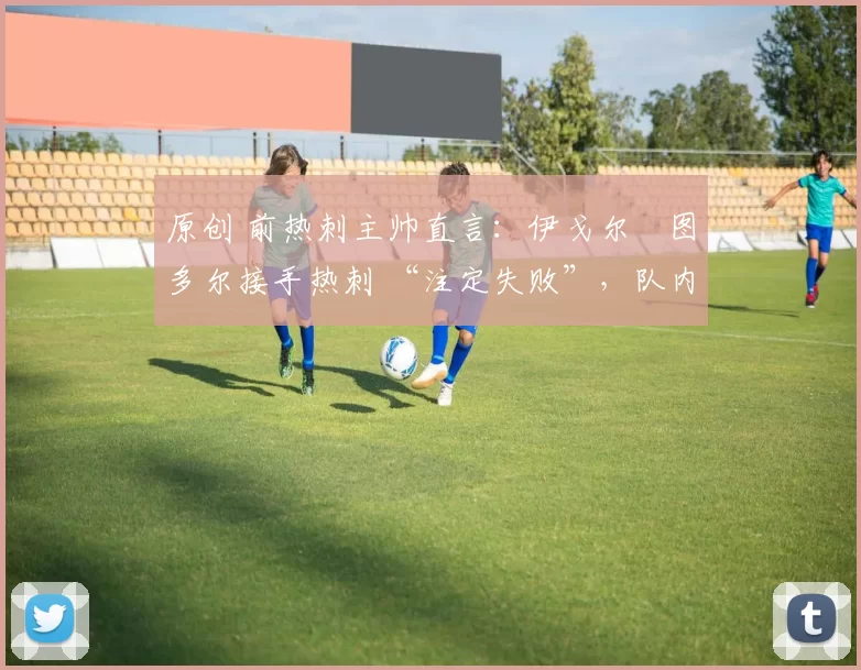 原创 前热刺主帅直言：伊戈尔・图多尔接手热刺 “注定失败”，队内氛围 “ toxic 至极”