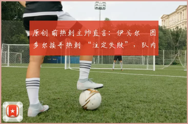 原创 前热刺主帅直言:伊戈尔・图多尔接手热刺 “注定失败”,队内氛围 “ toxic 至极”