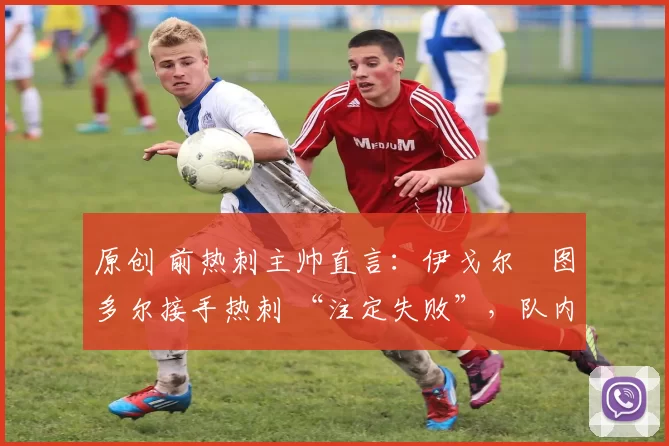 原创 前热刺主帅直言:伊戈尔・图多尔接手热刺 “注定失败”,队内氛围 “ toxic 至极”