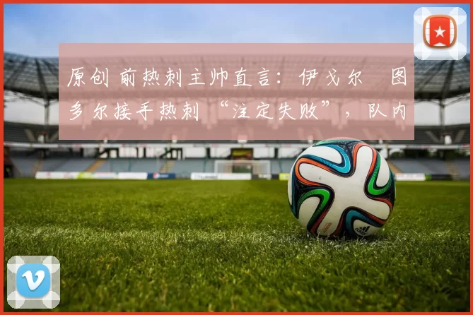 原创 前热刺主帅直言：伊戈尔・图多尔接手热刺 “注定失败”，队内氛围 “ toxic 至极”