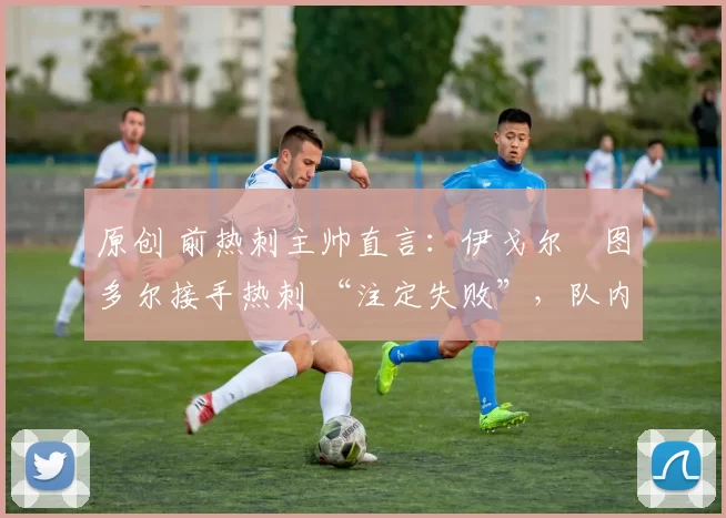 原创 前热刺主帅直言：伊戈尔・图多尔接手热刺 “注定失败”，队内氛围 “ toxic 至极”
