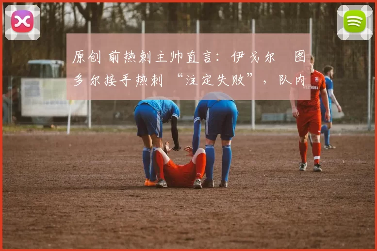 原创 前热刺主帅直言:伊戈尔・图多尔接手热刺 “注定失败”,队内氛围 “ toxic 至极”