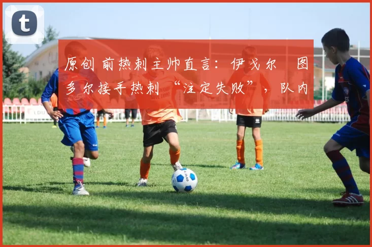 原创 前热刺主帅直言:伊戈尔・图多尔接手热刺 “注定失败”,队内氛围 “ toxic 至极”