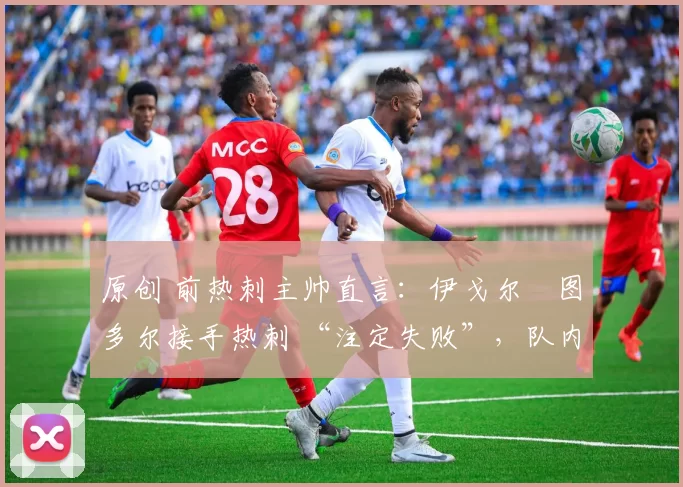 原创 前热刺主帅直言:伊戈尔・图多尔接手热刺 “注定失败”,队内氛围 “ toxic 至极”