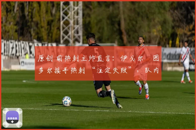 原创 前热刺主帅直言:伊戈尔・图多尔接手热刺 “注定失败”,队内氛围 “ toxic 至极”