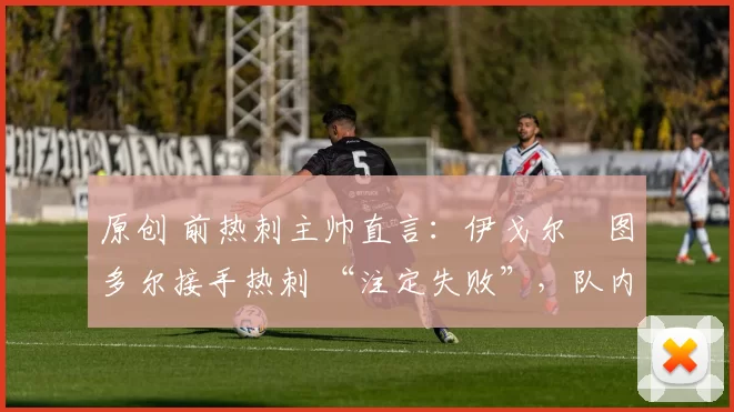 原创 前热刺主帅直言:伊戈尔・图多尔接手热刺 “注定失败”,队内氛围 “ toxic 至极”