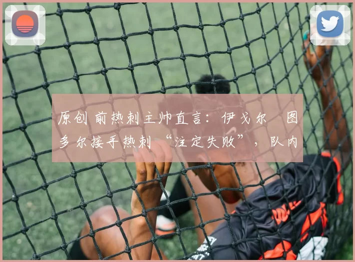 原创 前热刺主帅直言:伊戈尔・图多尔接手热刺 “注定失败”,队内氛围 “ toxic 至极”