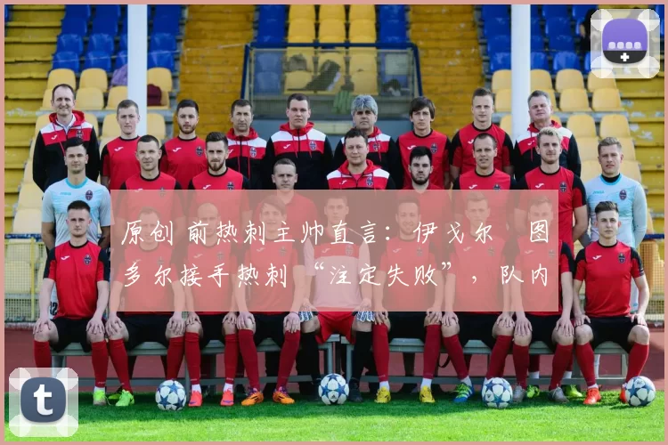 原创 前热刺主帅直言:伊戈尔・图多尔接手热刺 “注定失败”,队内氛围 “ toxic 至极”