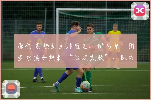 原创 前热刺主帅直言:伊戈尔・图多尔接手热刺 “注定失败”,队内氛围 “ toxic 至极”