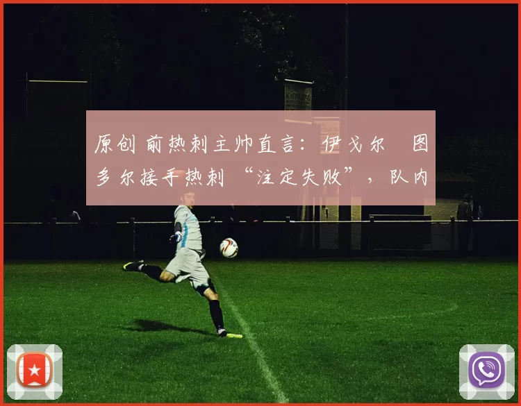 原创 前热刺主帅直言:伊戈尔・图多尔接手热刺 “注定失败”,队内氛围 “ toxic 至极”