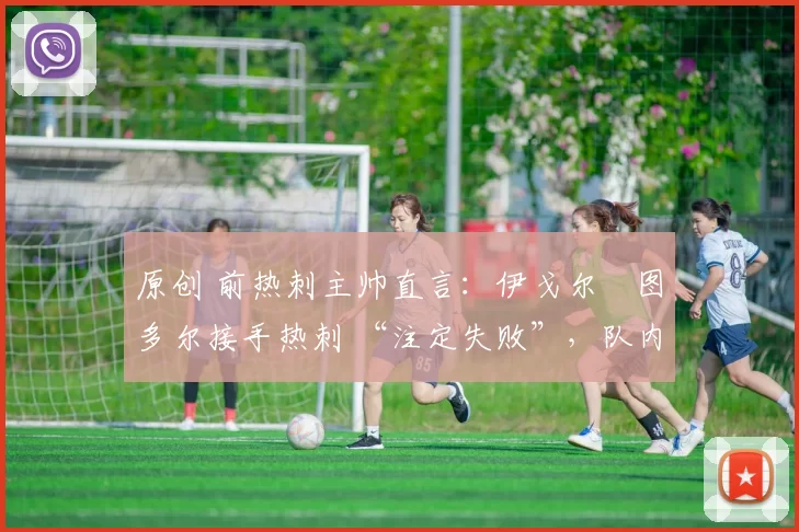 原创 前热刺主帅直言：伊戈尔・图多尔接手热刺 “注定失败”，队内氛围 “ toxic 至极”