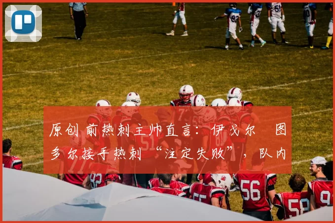 原创 前热刺主帅直言:伊戈尔・图多尔接手热刺 “注定失败”,队内氛围 “ toxic 至极”