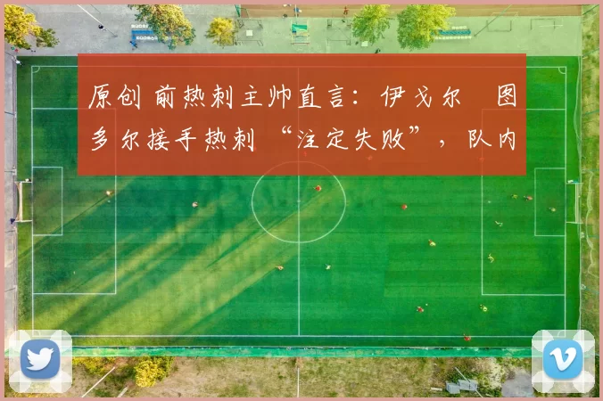 原创 前热刺主帅直言:伊戈尔・图多尔接手热刺 “注定失败”,队内氛围 “ toxic 至极”