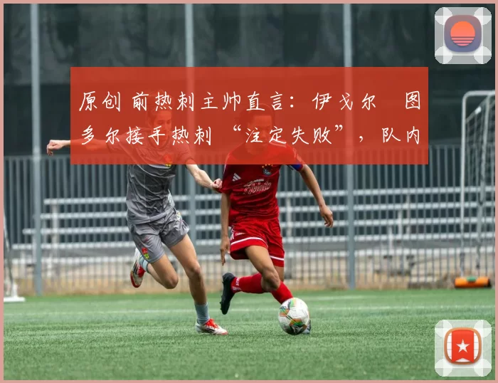 原创 前热刺主帅直言:伊戈尔・图多尔接手热刺 “注定失败”,队内氛围 “ toxic 至极”