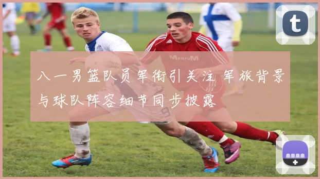 八一男篮队员军衔引关注 军旅背景与球队阵容细节同步披露