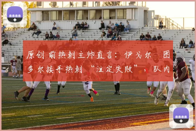 原创 前热刺主帅直言:伊戈尔・图多尔接手热刺 “注定失败”,队内氛围 “ toxic 至极”