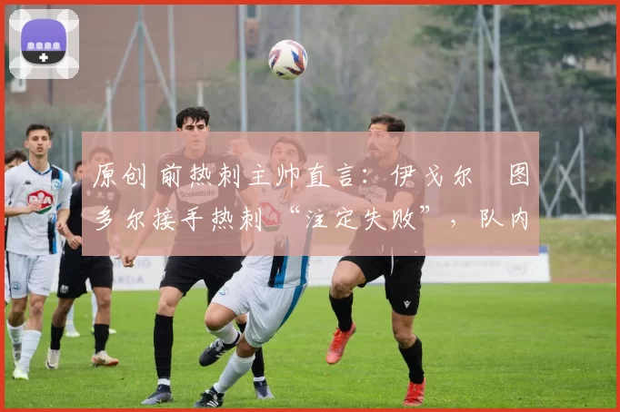 原创 前热刺主帅直言:伊戈尔・图多尔接手热刺 “注定失败”,队内氛围 “ toxic 至极”