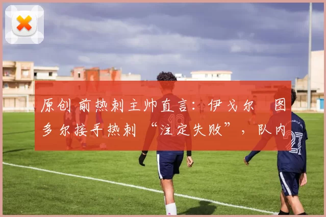 原创 前热刺主帅直言:伊戈尔・图多尔接手热刺 “注定失败”,队内氛围 “ toxic 至极”