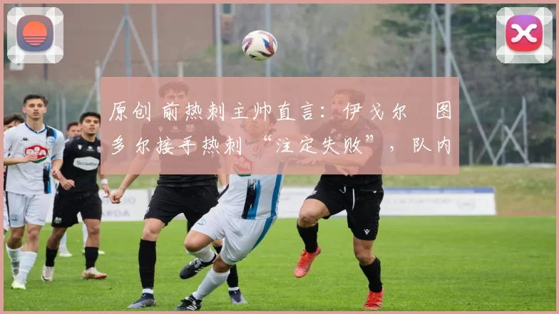 原创 前热刺主帅直言:伊戈尔・图多尔接手热刺 “注定失败”,队内氛围 “ toxic 至极”