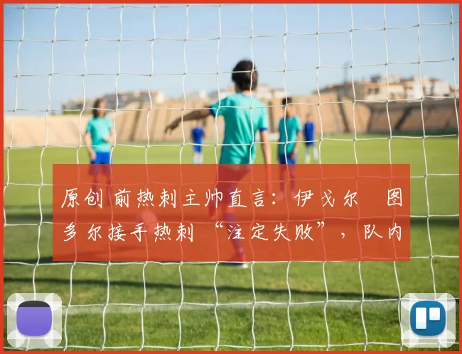 原创 前热刺主帅直言:伊戈尔・图多尔接手热刺 “注定失败”,队内氛围 “ toxic 至极”