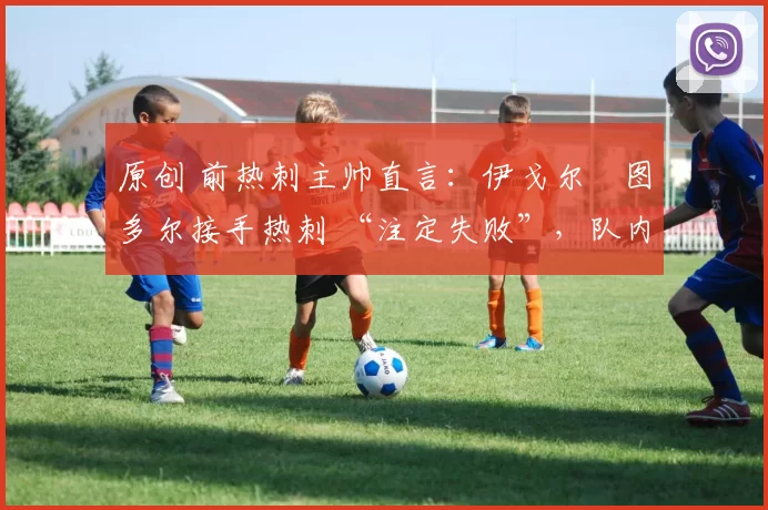 原创 前热刺主帅直言：伊戈尔・图多尔接手热刺 “注定失败”，队内氛围 “ toxic 至极”