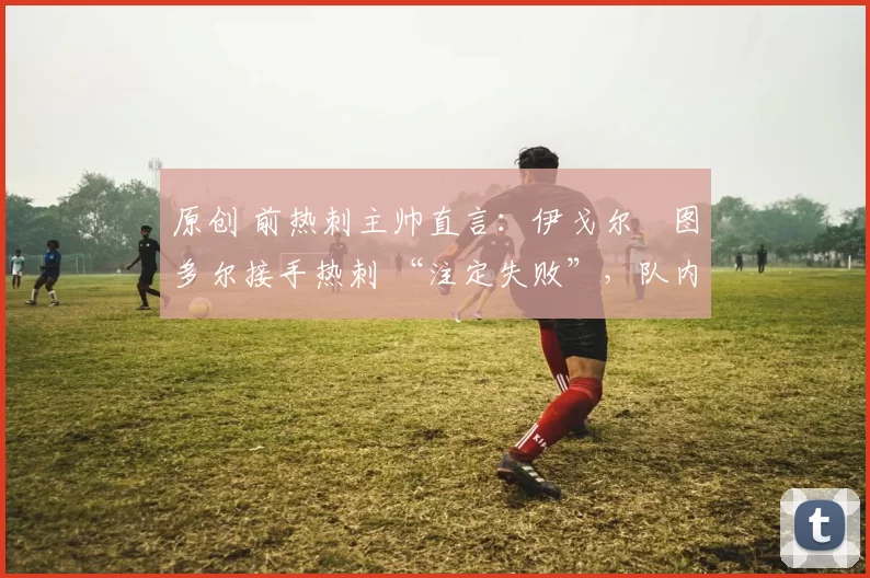 原创 前热刺主帅直言：伊戈尔・图多尔接手热刺 “注定失败”，队内氛围 “ toxic 至极”