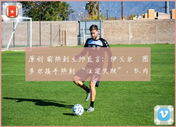 原创 前热刺主帅直言:伊戈尔・图多尔接手热刺 “注定失败”,队内氛围 “ toxic 至极”