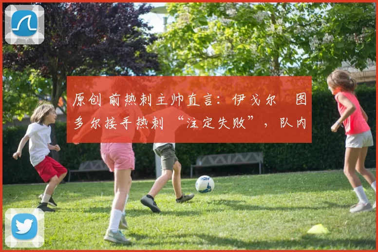 原创 前热刺主帅直言：伊戈尔・图多尔接手热刺 “注定失败”，队内氛围 “ toxic 至极”