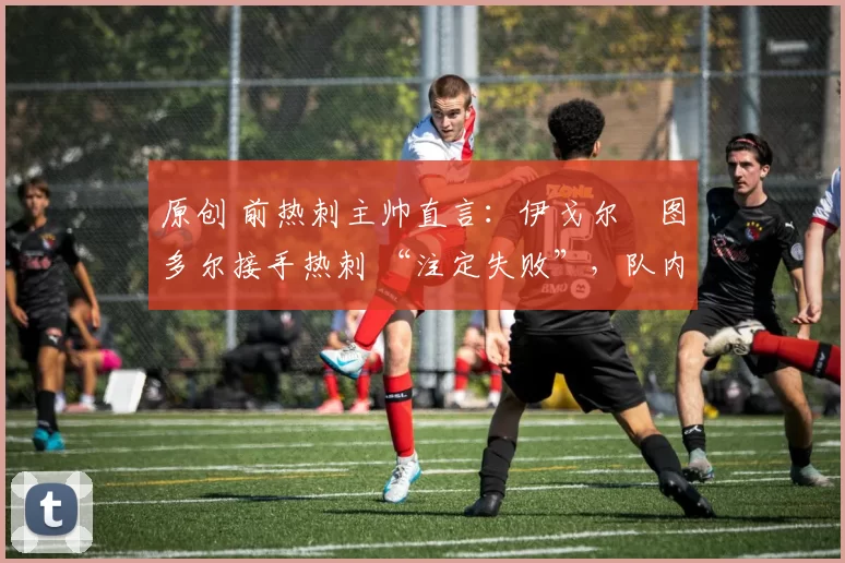 原创 前热刺主帅直言:伊戈尔・图多尔接手热刺 “注定失败”,队内氛围 “ toxic 至极”