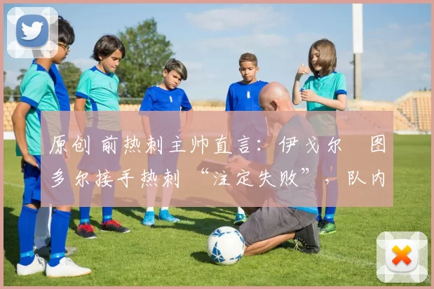 原创 前热刺主帅直言:伊戈尔・图多尔接手热刺 “注定失败”,队内氛围 “ toxic 至极”