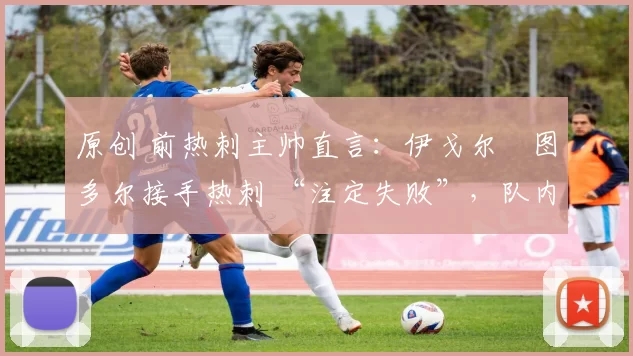 原创 前热刺主帅直言:伊戈尔・图多尔接手热刺 “注定失败”,队内氛围 “ toxic 至极”