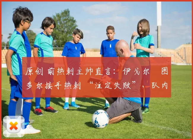 原创 前热刺主帅直言:伊戈尔・图多尔接手热刺 “注定失败”,队内氛围 “ toxic 至极”