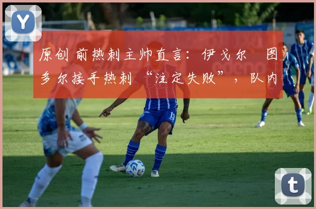 原创 前热刺主帅直言:伊戈尔・图多尔接手热刺 “注定失败”,队内氛围 “ toxic 至极”