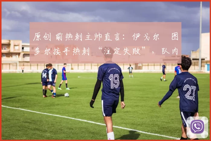 原创 前热刺主帅直言:伊戈尔・图多尔接手热刺 “注定失败”,队内氛围 “ toxic 至极”